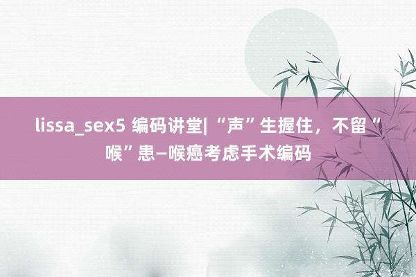 lissa_sex5 编码讲堂| “声”生握住，不留“喉”患—喉癌考虑手术编码