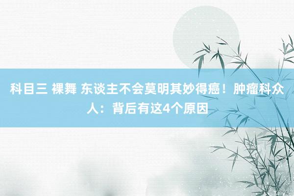 科目三 裸舞 东谈主不会莫明其妙得癌！肿瘤科众人：背后有这4个原因