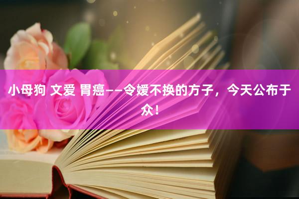 小母狗 文爱 胃癌——令嫒不换的方子，今天公布于众！