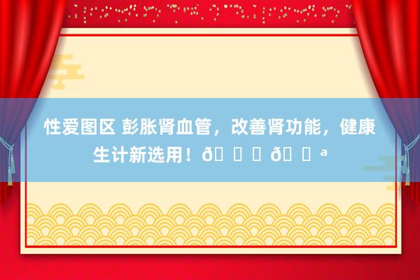 性爱图区 彭胀肾血管，改善肾功能，健康生计新选用！🌟💪