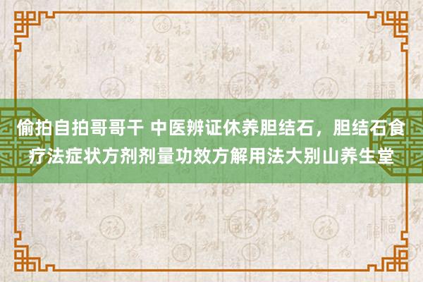偷拍自拍哥哥干 中医辨证休养胆结石，胆结石食疗法症状方剂剂量功效方解用法大别山养生堂