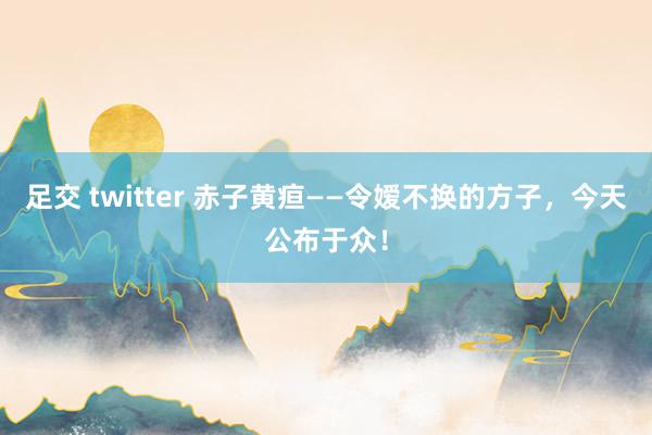 足交 twitter 赤子黄疸——令嫒不换的方子，今天公布于众！