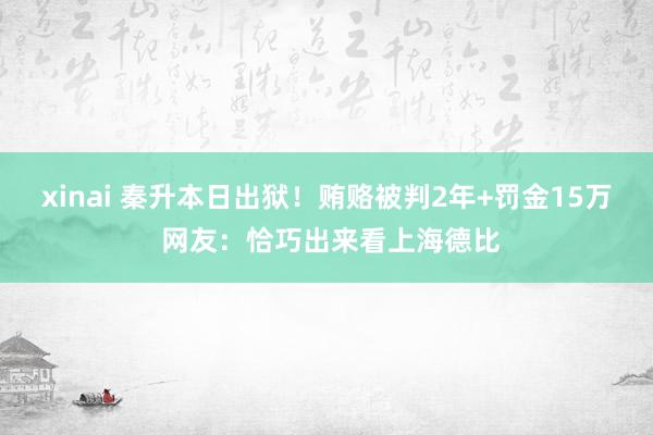 xinai 秦升本日出狱！贿赂被判2年+罚金15万 网友：恰巧出来看上海德比