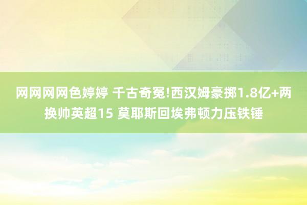 网网网网色婷婷 千古奇冤!西汉姆豪掷1.8亿+两换帅英超15 莫耶斯回埃弗顿力压铁锤