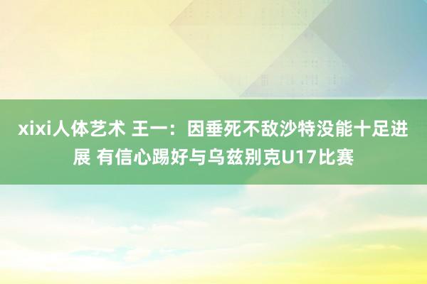 xixi人体艺术 王一：因垂死不敌沙特没能十足进展 有信心踢好与乌兹别克U17比赛