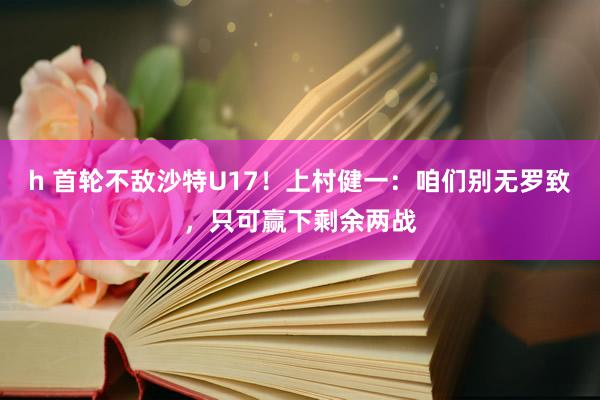 h 首轮不敌沙特U17！上村健一：咱们别无罗致，只可赢下剩余两战