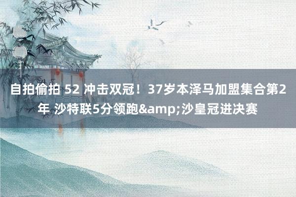 自拍偷拍 52 冲击双冠！37岁本泽马加盟集合第2年 沙特联5分领跑&沙皇冠进决赛