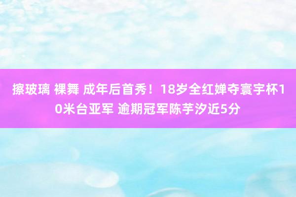 擦玻璃 裸舞 成年后首秀！18岁全红婵夺寰宇杯10米台亚军 逾期冠军陈芋汐近5分