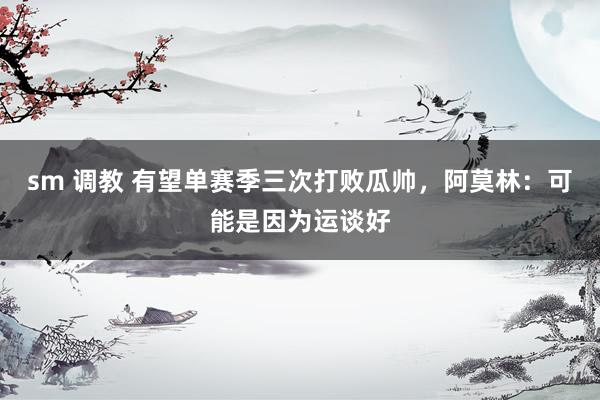 sm 调教 有望单赛季三次打败瓜帅，阿莫林：可能是因为运谈好