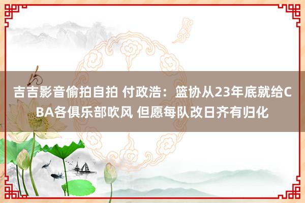 吉吉影音偷拍自拍 付政浩：篮协从23年底就给CBA各俱乐部吹风 但愿每队改日齐有归化