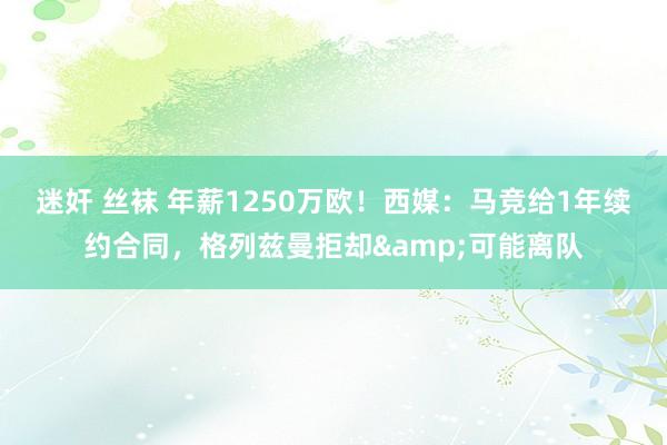 迷奸 丝袜 年薪1250万欧！西媒：马竞给1年续约合同，格列兹曼拒却&可能离队