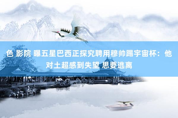 色 影院 曝五星巴西正探究聘用穆帅踢宇宙杯：他对土超感到失望 思要逃离