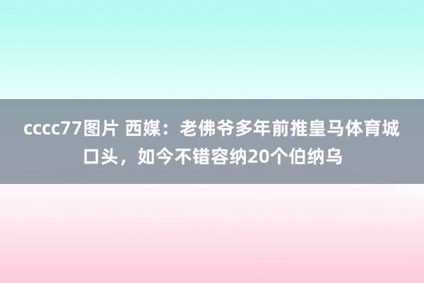 cccc77图片 西媒：老佛爷多年前推皇马体育城口头，如今不错容纳20个伯纳乌