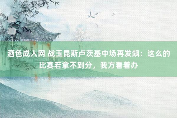 酒色成人网 战玉昆斯卢茨基中场再发飙：这么的比赛若拿不到分，我方看着办
