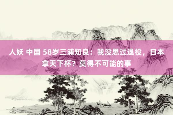 人妖 中国 58岁三浦知良：我没思过退役，日本拿天下杯？莫得不可能的事