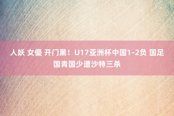 人妖 女優 开门黑！U17亚洲杯中国1-2负 国足国青国少遭沙特三杀